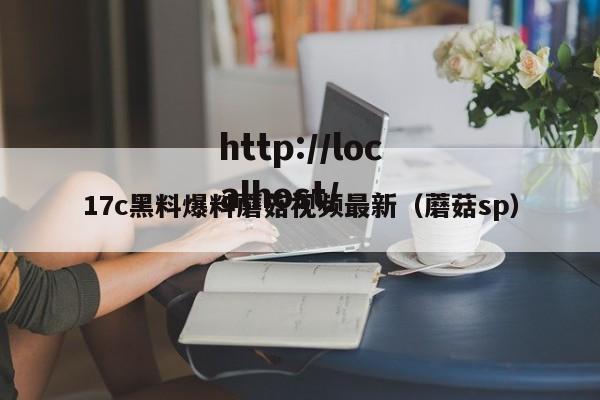 17c黑料爆料蘑菇视频最新(蘑菇sp)
