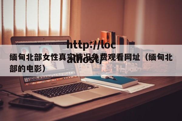 缅甸北部女性真实情况免费观看网址(缅甸北部的电影)